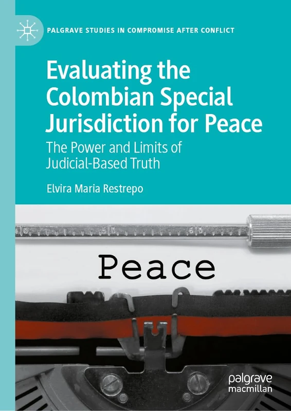 Evaluating the Colombian Special Jurisdiction for Peace: The Power and Limits of Judicial-Based Truth (Palgrave Studies in Compromise after Conflict)
