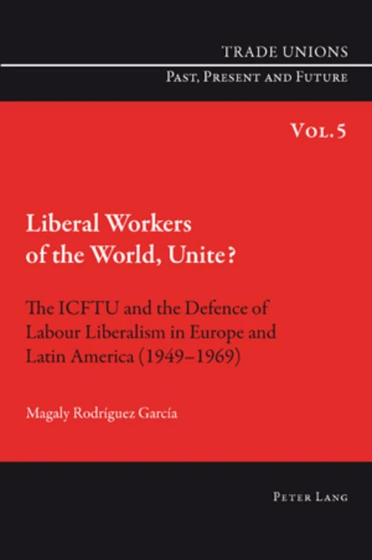 Liberal Workers of the World, Unite?: The ICFTU and the Defence of Labour Liberalism in Europe and Latin America (1949-1969): 5 (Trade Unions. Past, Present and Future)