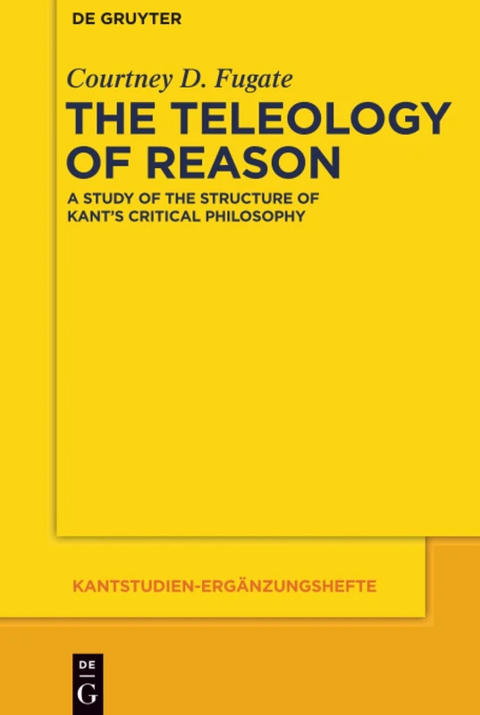 The Teleology of Reason: A Study of the Structure of Kant's Critical Philosophy: 178 (Kantstudien-Erganzungshefte, 178)