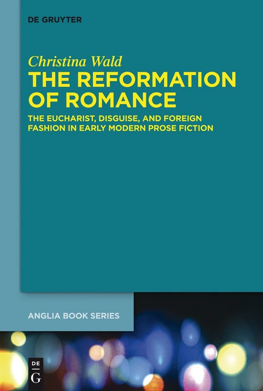 The Reformation of Romance: The Eucharist, Disguise, and Foreign Fashion in Early Modern Prose Fiction: 44 (Buchreihe Der Anglia / Anglia Book Series, 44)