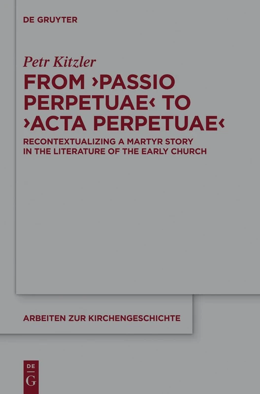 From 'Passio Perpetuae' to 'Acta Perpetuae': Recontextualizing a Martyr Story in the Literature of the Early Church: 127 (Arbeiten zur Kirchengeschichte, 127)