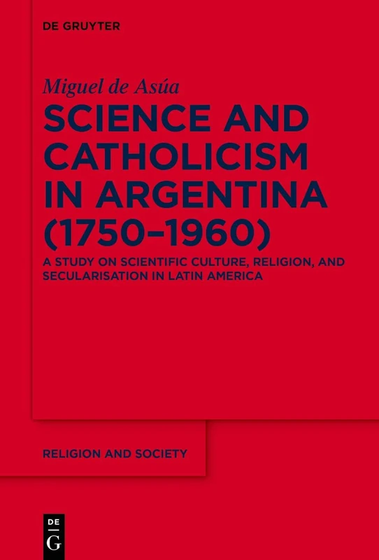 Science and Catholicism in Argentina (1750–1960): A Study on Scientific Culture, Religion, and Secularisation in Latin America: 89 (Religion and Society, 89)