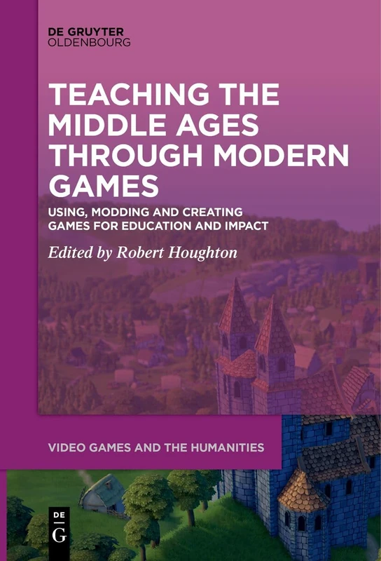 Teaching the Middle Ages through Modern Games: Using, Modding and Creating Games for Education and Impact: 11 (Video Games and the Humanities, 11)