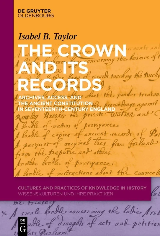The Crown and Its Records : Archives, Access, and the Ancient Constitution in Seventeenth-Century England: 13 (Cultures and Practices of Knowledge in History, 13)