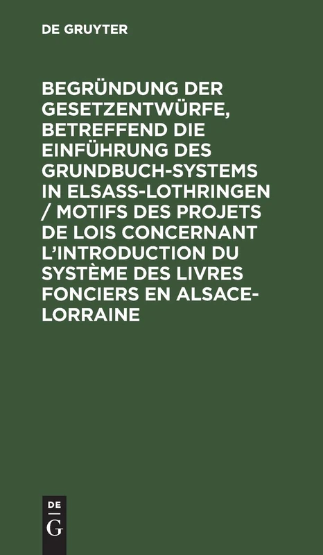 Begründung Der Gesetzentwürfe, Betreffend Die Einführung Des Grundbuchsystems in Elsaß-Lothringen / Motifs Des Projets de Lois Concernant ... Des Livres Fonciers En Alsace-Lorraine