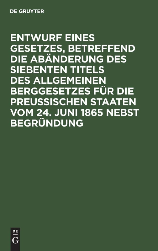 Entwurf Eines Gesetzes, Betreffend Die Abänderung Des Siebenten Titels Des Allgemeinen Berggesetzes Für Die Preußischen Staaten Vom 24. Juni 1865 Nebst Begründung