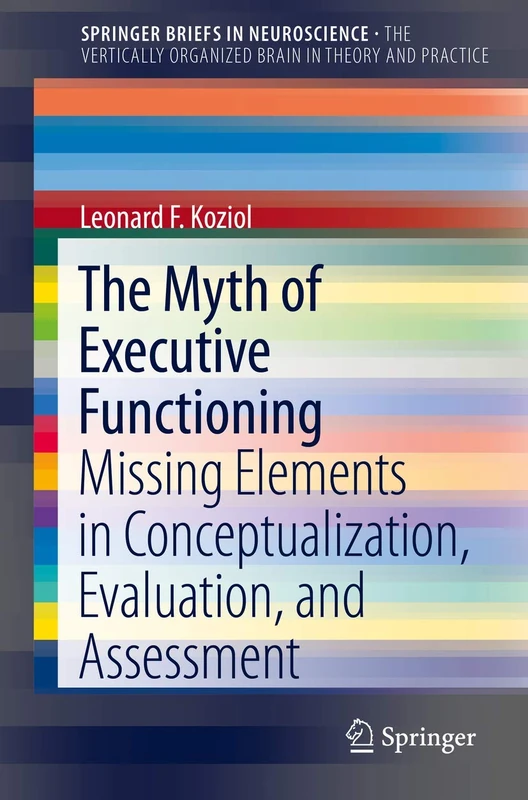 The Myth of Executive Functioning: Missing Elements in Conceptualization, Evaluation, and Assessment (SpringerBriefs in Neuroscience)