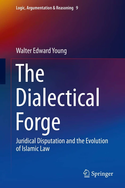 The Dialectical Forge: Juridical Disputation and the Evolution of Islamic Law: 9 (Logic, Argumentation & Reasoning, 9)