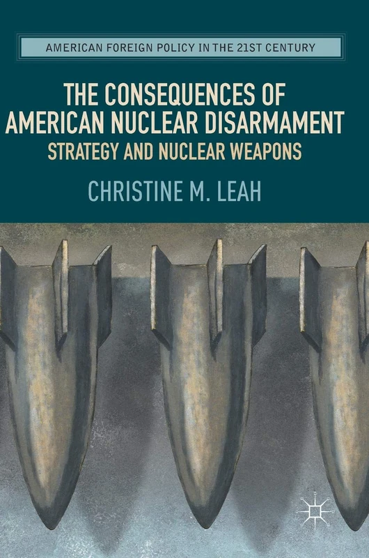 The Consequences of American Nuclear Disarmament: Strategy and Nuclear Weapons (American Foreign Policy in the 21st Century)