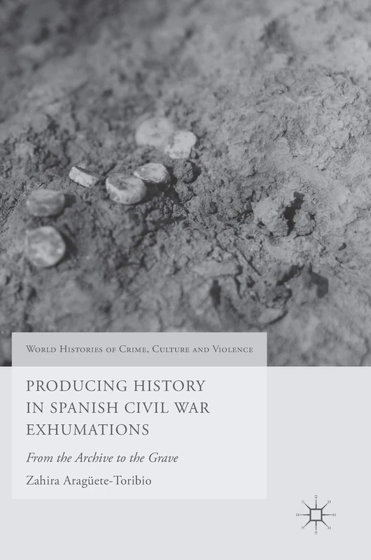 Producing History in Spanish Civil War Exhumations: From the Archive to the Grave (World Histories of Crime, Culture and Violence)