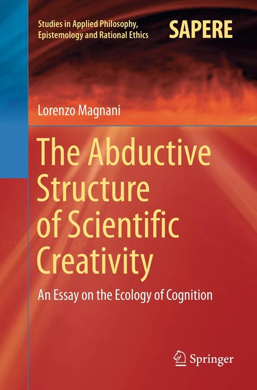 The Abductive Structure of Scientific Creativity: An Essay on the Ecology of Cognition: 37 (Studies in Applied Philosophy, Epistemology and Rational Ethics, 37)