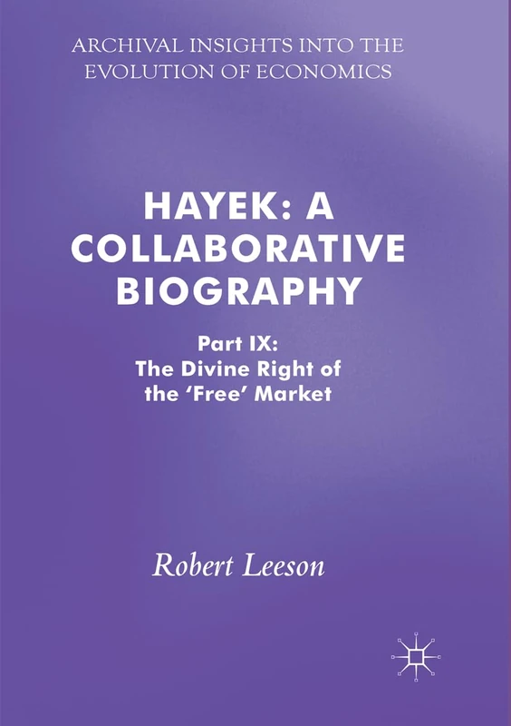 Hayek: A Collaborative Biography: Part IX: The Divine Right of the 'Free' Market (Archival Insights into the Evolution of Economics)