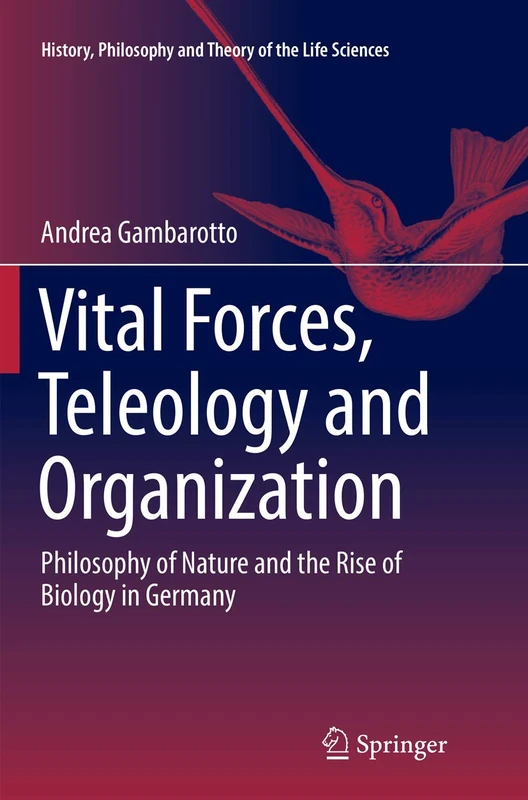 Vital Forces, Teleology and Organization: Philosophy of Nature and the Rise of Biology in Germany: 21 (History, Philosophy and Theory of the Life Sciences, 21)