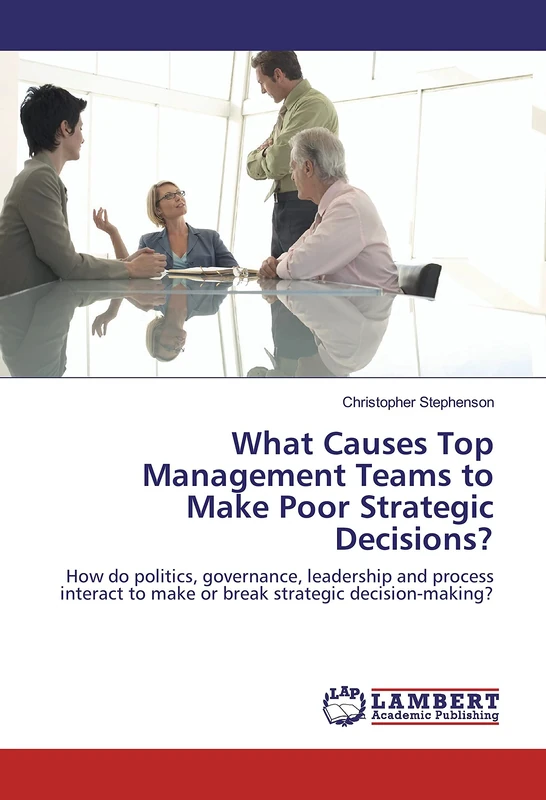 What Causes Top Management Teams to Make Poor Strategic Decisions?: How do politics, governance, leadership and process interact to make or break strategic decision-making?
