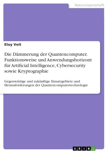 Die Dämmerung der Quantencomputer. Funktionsweise und Anwendungshorizont für Artificial Intelligence, Cybersecurity sowie Kryptographie: Gegenwärtige ... der Quantencomputertechnologie