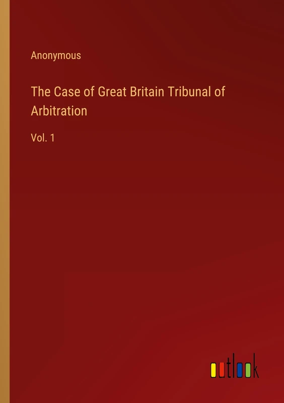 The Case of Great Britain Tribunal of Arbitration: Vol. 1