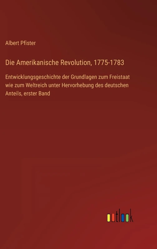 Die Amerikanische Revolution, 1775-1783: Entwicklungsgeschichte der Grundlagen zum Freistaat wie zum Weltreich unter Hervorhebung des deutschen Anteils, erster Band