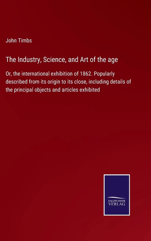 The Industry, Science, and Art of the age: Or, the international exhibition of 1862. Popularly described from its origin to its close, including details of the principal objects and articles exhibited
