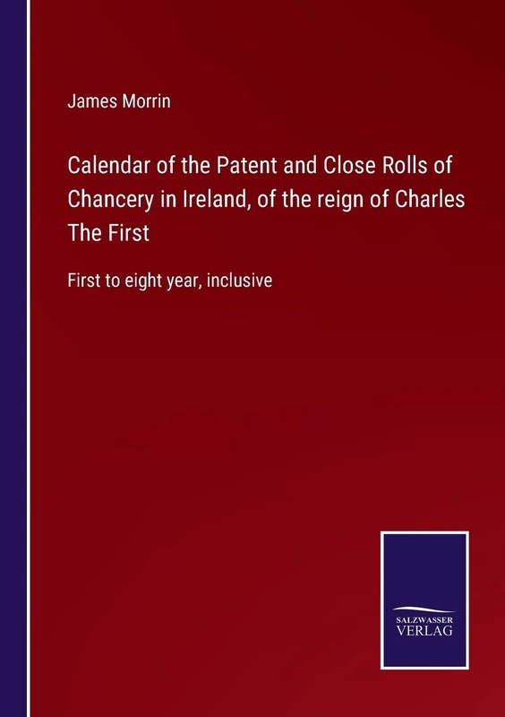 Calendar of the Patent and Close Rolls of Chancery in Ireland, of the reign of Charles The First: First to eight year, inclusive