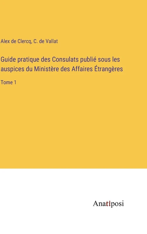 Guide pratique des Consulats publié sous les auspices du Ministère des Affaires Étrangères: Tome 1
