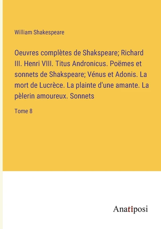 Oeuvres complètes de Shakspeare; Richard III. Henri VIII. Titus Andronicus. Poëmes et sonnets de Shakspeare; Vénus et Adonis. La mort de Lucrèce. La ... amante. La pèlerin amoureux. Sonnets: Tome 8