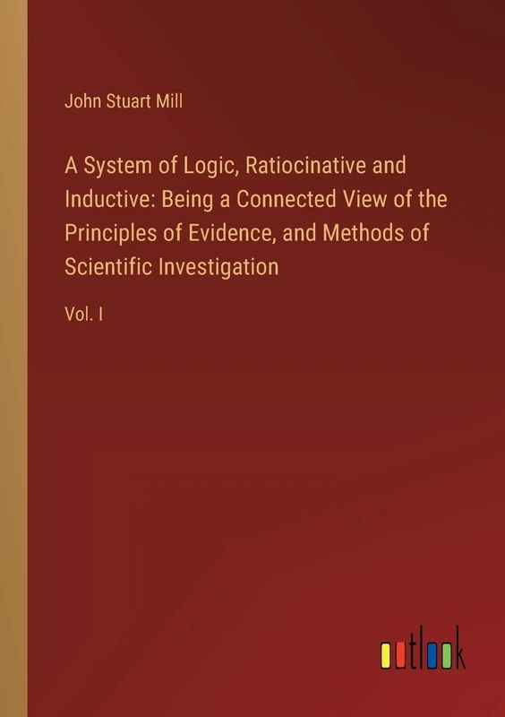 A System of Logic, Ratiocinative and Inductive: Being a Connected View of the Principles of Evidence, and Methods of Scientific Investigation: Vol. I