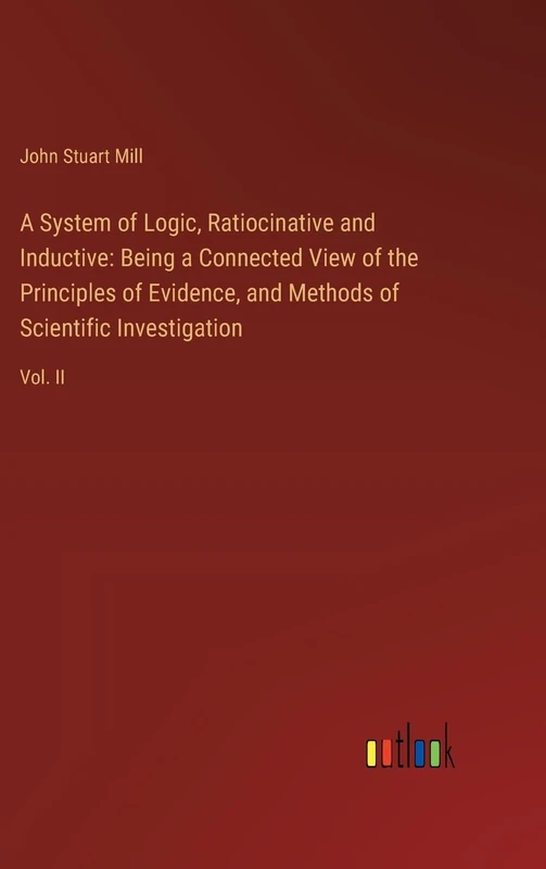 A System of Logic, Ratiocinative and Inductive: Being a Connected View of the Principles of Evidence, and Methods of Scientific Investigation: Vol. II