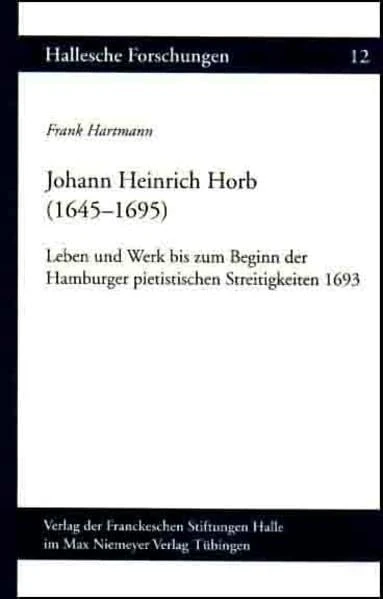 Johann Heinrich Horb (1645-1695): Leben und Werk bis zum Beginn der Hamburger pietistischen Streitigkeiten 1693 (Hallesche Forschungen, 12)