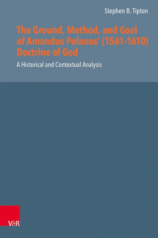 The Ground, Method, and Goal of Amandus Polanus' (1561-1610) Doctrine of God: A Historical and Contextual Analysis (Reformed Historical Theology, 73)