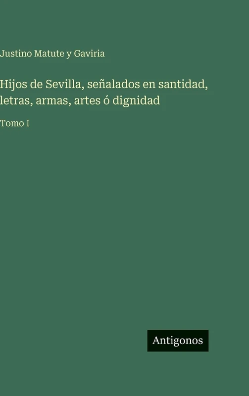 Hijos de Sevilla, señalados en santidad, letras, armas, artes ó dignidad: Tomo I