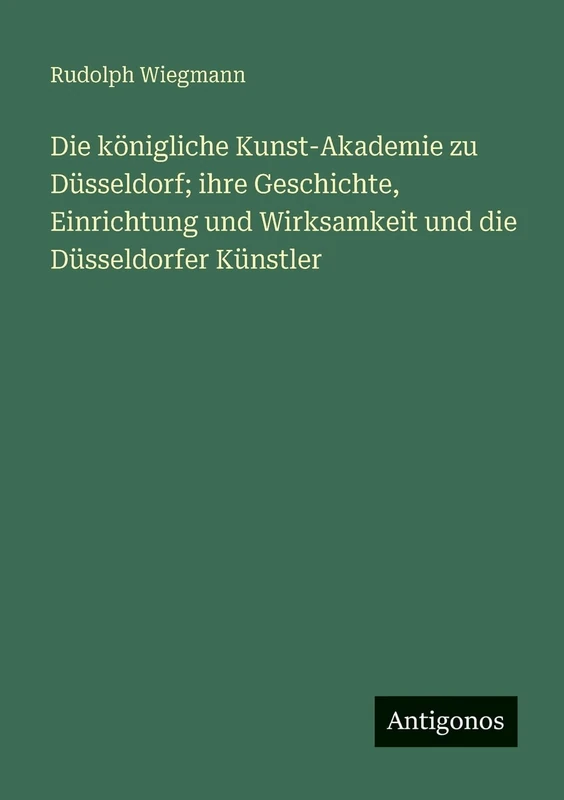 Die königliche Kunst-Akademie zu Düsseldorf; ihre Geschichte, Einrichtung und Wirksamkeit und die Düsseldorfer Künstler