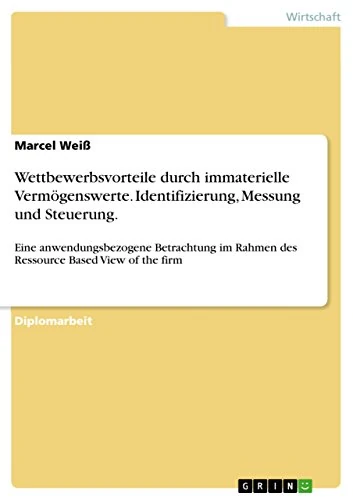 Wettbewerbsvorteile durch immaterielle Vermögenswerte. Identifizierung, Messung und Steuerung.: Eine anwendungsbezogene Betrachtung im Rahmen des Ressource Based View of the firm
