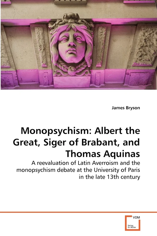 Monopsychism: Albert the Great, Siger of Brabant, and Thomas Aquinas: A reevaluation of Latin Averroism and the monopsychism debate at the University of Paris in the late 13th century