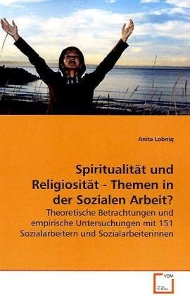 Spiritualität und Religiosität - Themen in der Sozialen Arbeit?: Theoretische Betrachtungen und empirische Untersuchungen mit 151 Sozialarbeitern und Sozialarbeiterinnen
