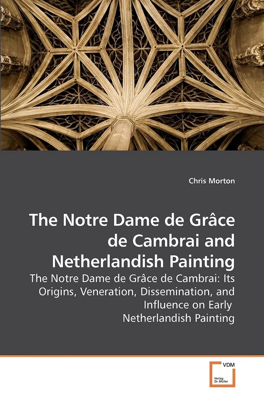 The Notre Dame de Grâce de Cambrai and Netherlandish Painting: The Notre Dame de Grâce de Cambrai: Its Origins, Veneration, Dissemination, and Influence on Early Netherlandish Painting