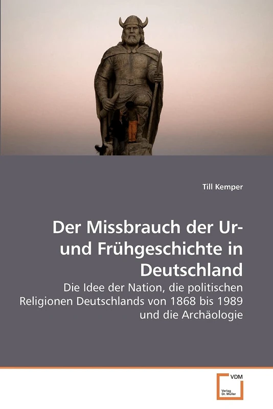 Der Missbrauch der Ur- und Frühgeschichte in Deutschland: Die Idee der Nation, die politischen Religionen Deutschlands von 1868 bis 1989 und die Archäologie