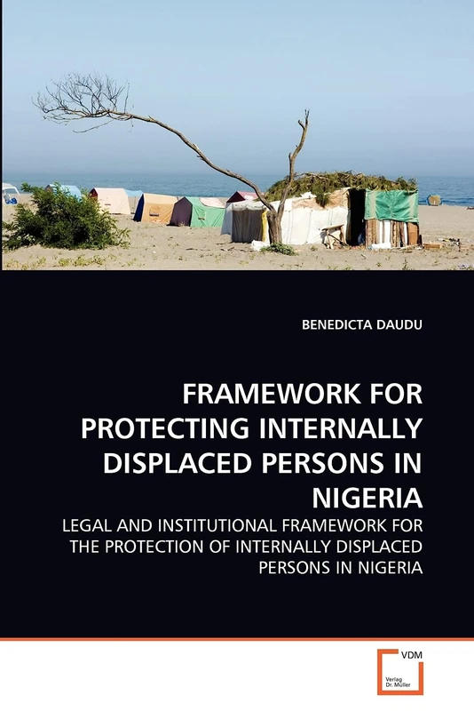 FRAMEWORK FOR PROTECTING INTERNALLY DISPLACED PERSONS IN NIGERIA: LEGAL AND INSTITUTIONAL FRAMEWORK FOR THE PROTECTION OF INTERNALLY DISPLACED PERSONS IN NIGERIA
