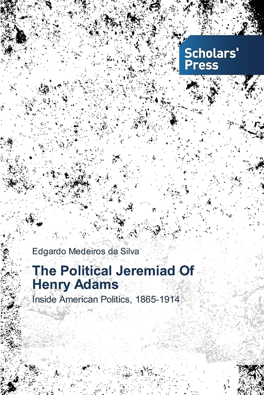 The Political Jeremiad Of Henry Adams: Inside American Politics, 1865-1914