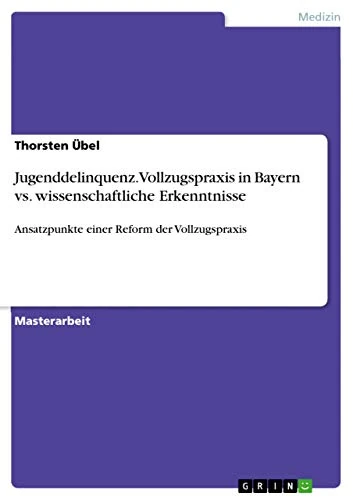 Jugenddelinquenz. Vollzugspraxis in Bayern vs. wissenschaftliche Erkenntnisse: Ansatzpunkte einer Reform der Vollzugspraxis