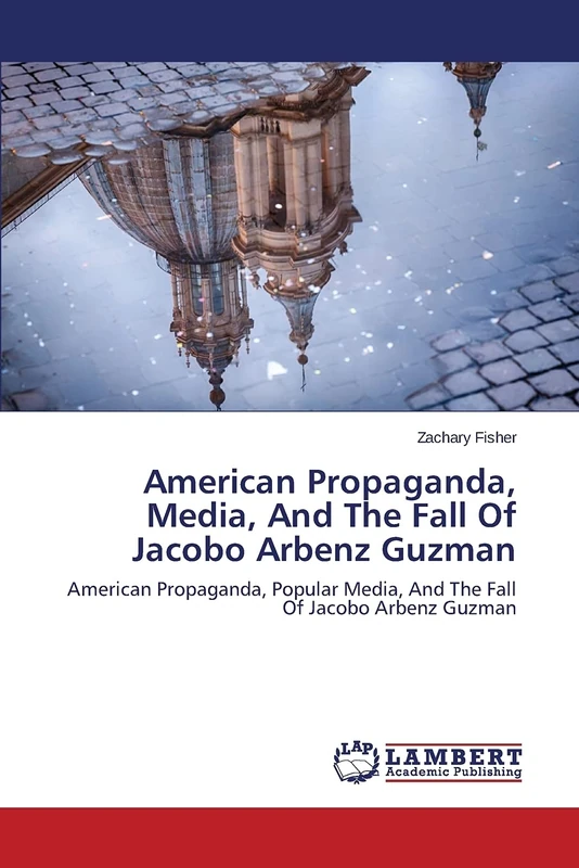 American Propaganda, Media, And The Fall Of Jacobo Arbenz Guzman: American Propaganda, Popular Media, And The Fall Of Jacobo Arbenz Guzman