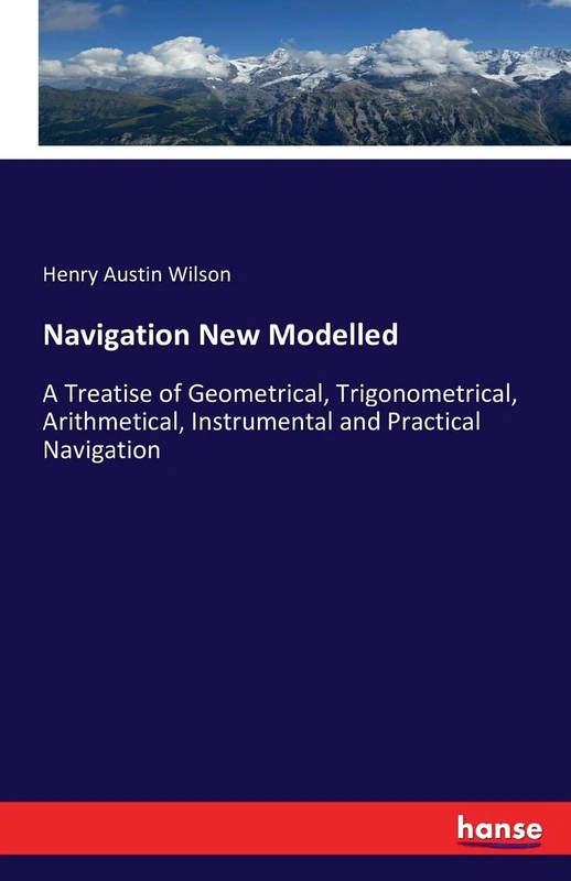 Navigation New Modelled: A Treatise of Geometrical, Trigonometrical, Arithmetical, Instrumental and Practical Navigation
