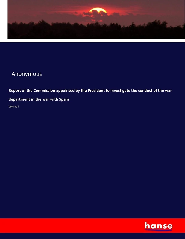 Report of the Commission appointed by the President to investigate the conduct of the war department in the war with Spain: Volume II