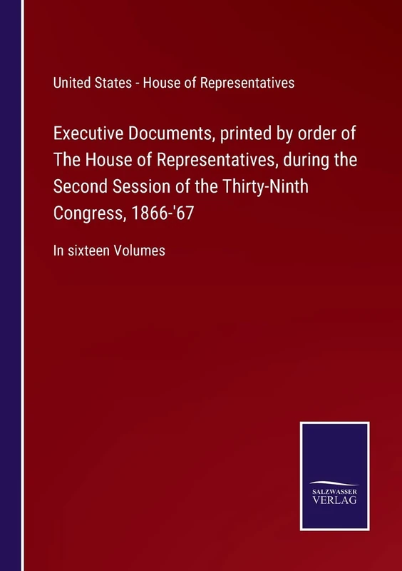 Executive Documents, printed by order of The House of Representatives, during the Second Session of the Thirty-Ninth Congress, 1866-'67: In sixteen Volumes