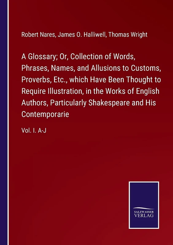 A Glossary; Or, Collection of Words, Phrases, Names, and Allusions to Customs, Proverbs, Etc., which Have Been Thought to Require Illustration, in the ... and His Contemporarie: Vol. I. A-J