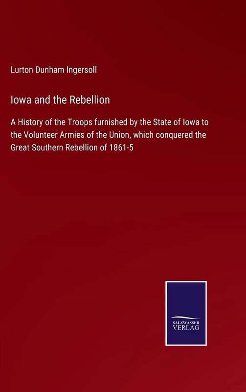 Iowa and the Rebellion: A History of the Troops furnished by the State of Iowa to the Volunteer Armies of the Union, which conquered the Great Southern Rebellion of 1861-5