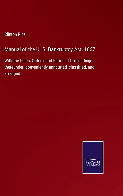 Manual of the U. S. Bankruptcy Act, 1867: With the Rules, Orders, and Forms of Proceedings thereunder, conveniently annotated, classified, and arranged