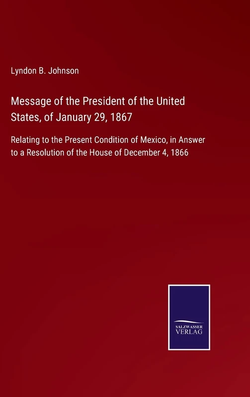 Message of the President of the United States, of January 29, 1867: Relating to the Present Condition of Mexico, in Answer to a Resolution of the House of December 4, 1866