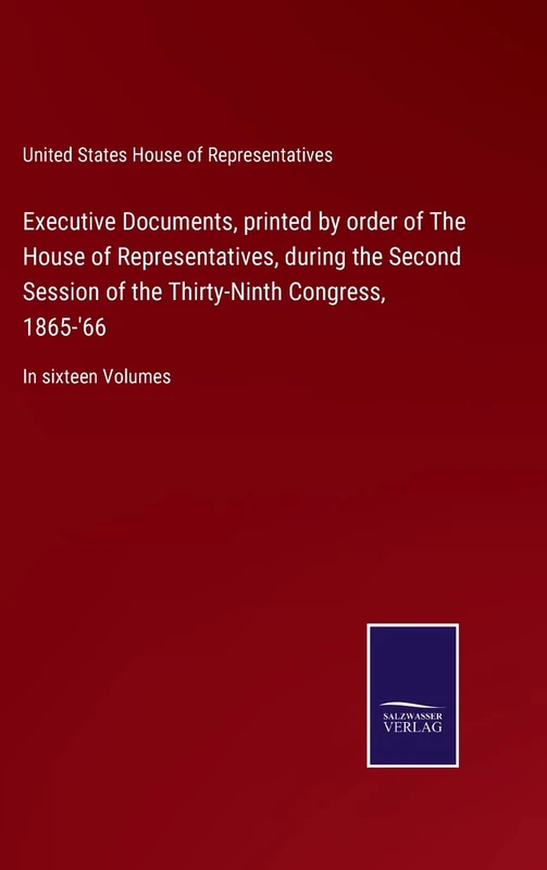 Executive Documents, printed by order of The House of Representatives, during the Second Session of the Thirty-Ninth Congress, 1865-'66: In sixteen Volumes