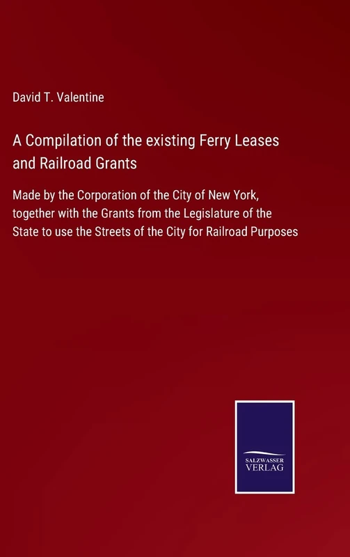 A Compilation of the existing Ferry Leases and Railroad Grants: Made by the Corporation of the City of New York, together with the Grants from the ... the Streets of the City for Railroad Purposes