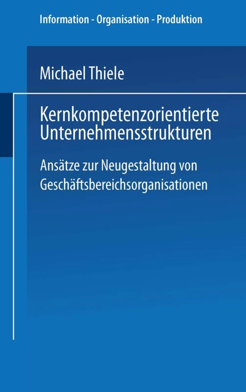 Kernkompetenzorientierte Unternehmensstrukturen: Ansätze zur Neugestaltung von Geschäftsbereichsorganisationen (Information - Organisation - Produktion)